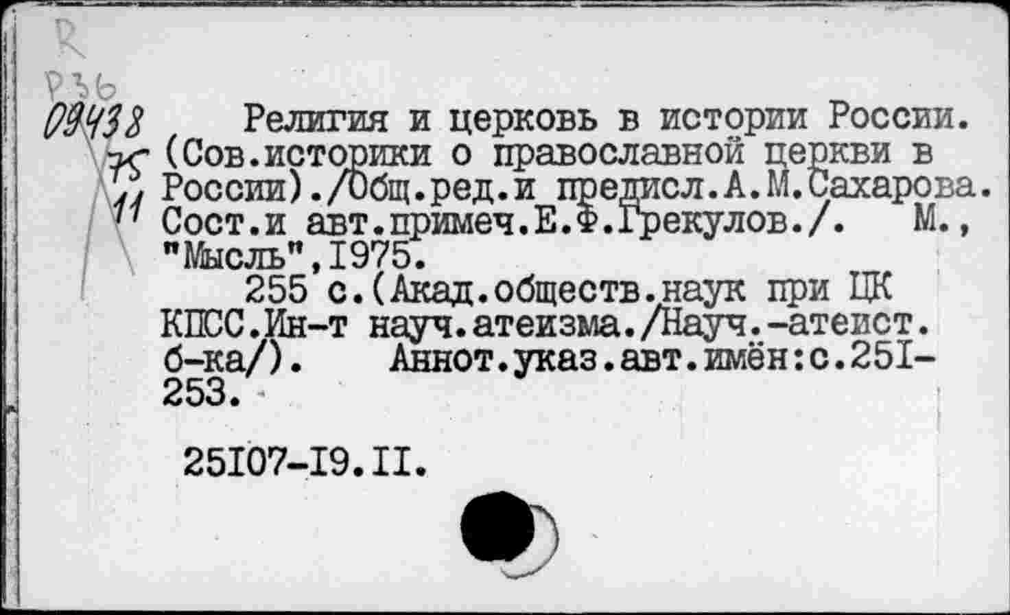 ﻿р ъь
($43% Религия и церковь в истории России. -ъс (Сов.историки о православной церкви в России). /Общ.ред.и предисл. А. М. Сахарова.
77 Сост.и авт.примеч.Е.Ф.Грекулов./. М., "Мысль",1975.
255 с.(Акад.обществ.наук при ЦК КПСС.Ин-т науч.атеизма./Науч.-атеист, б-ка/).	Аннот.указ.авт.имён:с.251-
253.
25107-19.II.